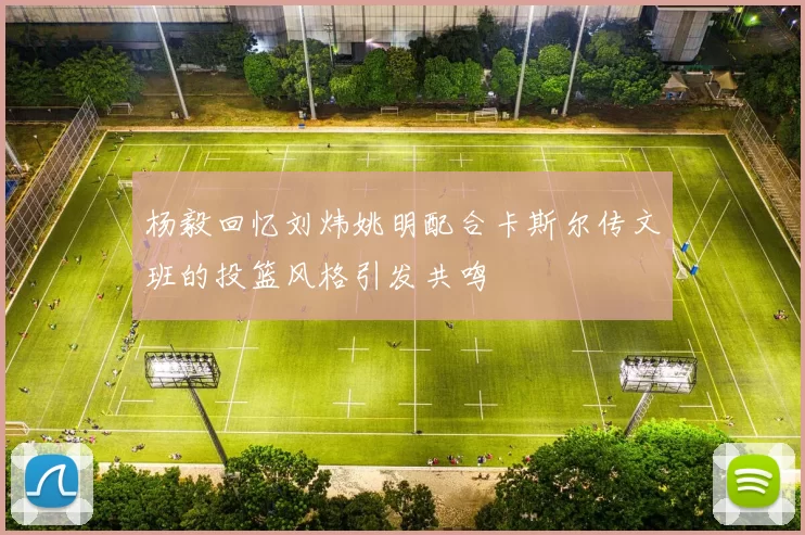 杨毅回忆刘炜姚明配合卡斯尔传文班的投篮风格引发共鸣