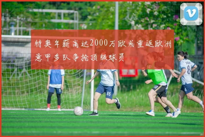 特奥年薪高达2000万欧或重返欧洲意甲多队争抢顶级球员