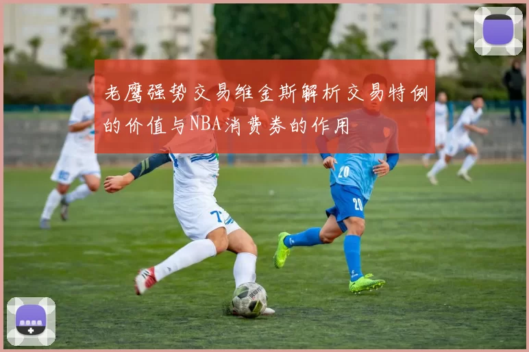 老鹰强势交易维金斯解析交易特例的价值与NBA消费券的作用