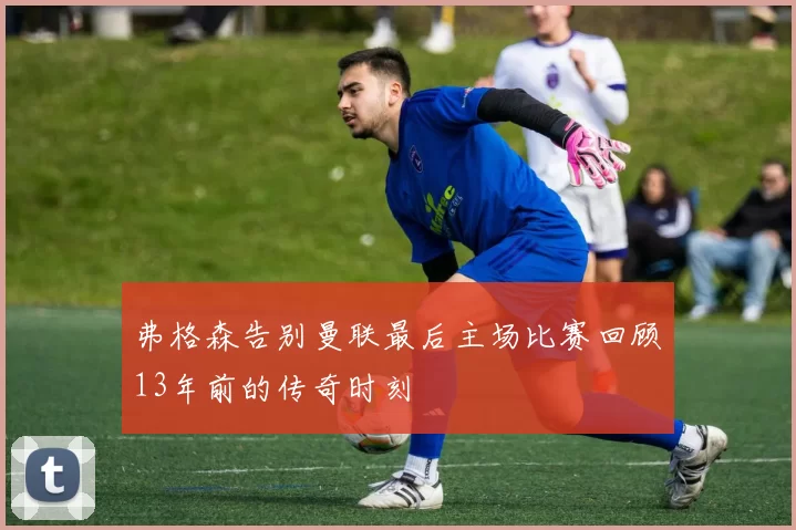 弗格森告别曼联最后主场比赛回顾13年前的传奇时刻