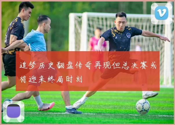 追梦历史翻盘传奇再现但总决赛或将迎来终局时刻