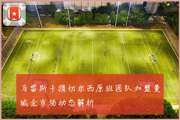 马雷斯卡携切尔西原班团队加盟曼城全市场动态解析