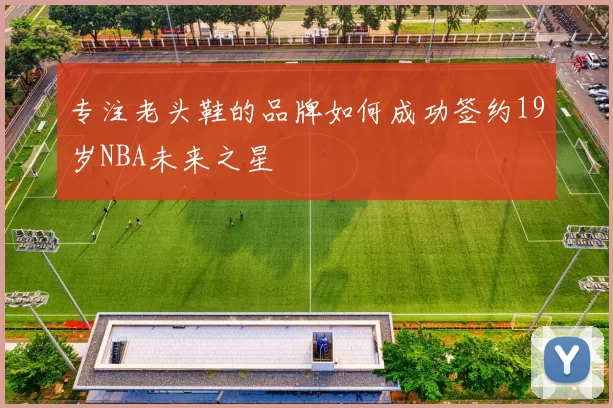 专注老头鞋的品牌如何成功签约19岁NBA未来之星