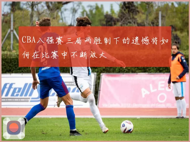 CBA八强赛三局两胜制下的遗憾将如何在比赛中不断放大