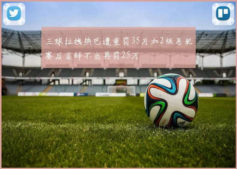 三球拉拽热巴遭重罚35万加2级恶犯赛后言辞不当再罚25万
