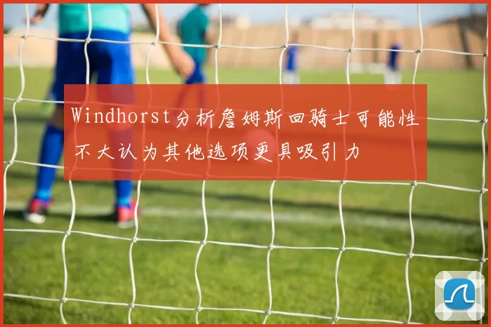 Windhorst分析詹姆斯回骑士可能性不大认为其他选项更具吸引力
