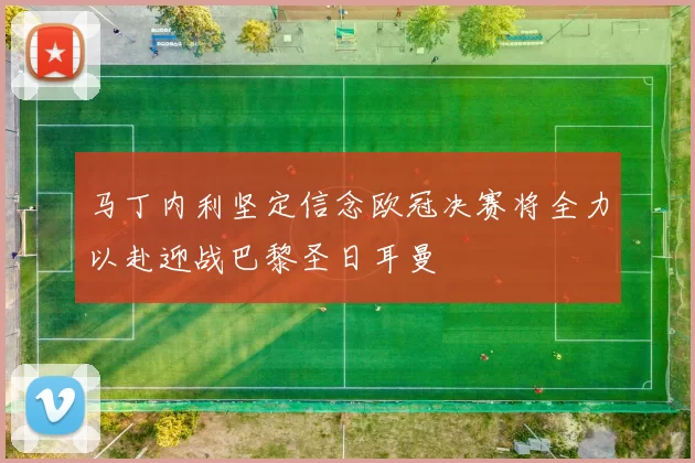 马丁内利坚定信念欧冠决赛将全力以赴迎战巴黎圣日耳曼