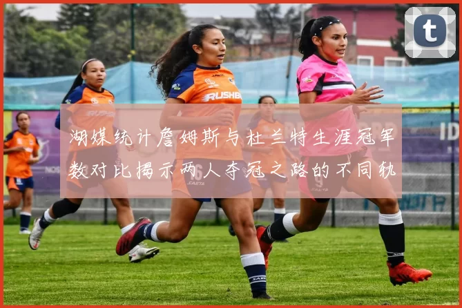 湖媒统计詹姆斯与杜兰特生涯冠军数对比揭示两人夺冠之路的不同轨迹