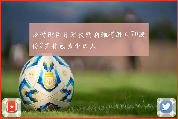 沙特财团计划收购利雅得胜利70股份C罗将成为合伙人
