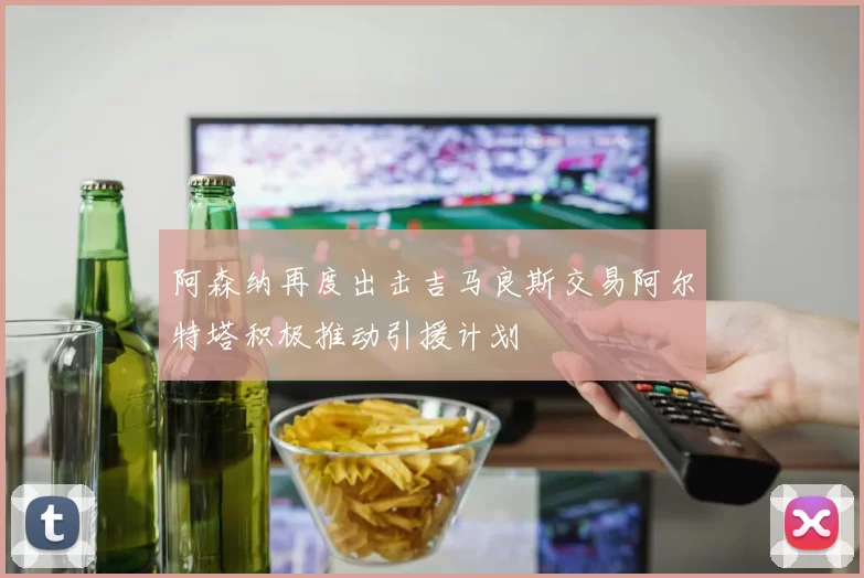 阿森纳再度出击吉马良斯交易阿尔特塔积极推动引援计划