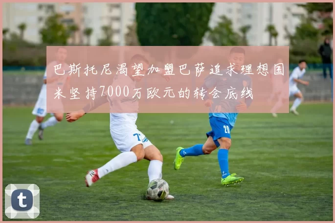 巴斯托尼渴望加盟巴萨追求理想国米坚持7000万欧元的转会底线