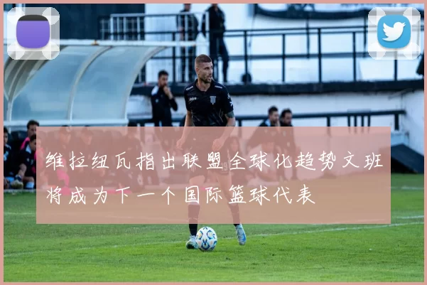 维拉纽瓦指出联盟全球化趋势文班将成为下一个国际篮球代表