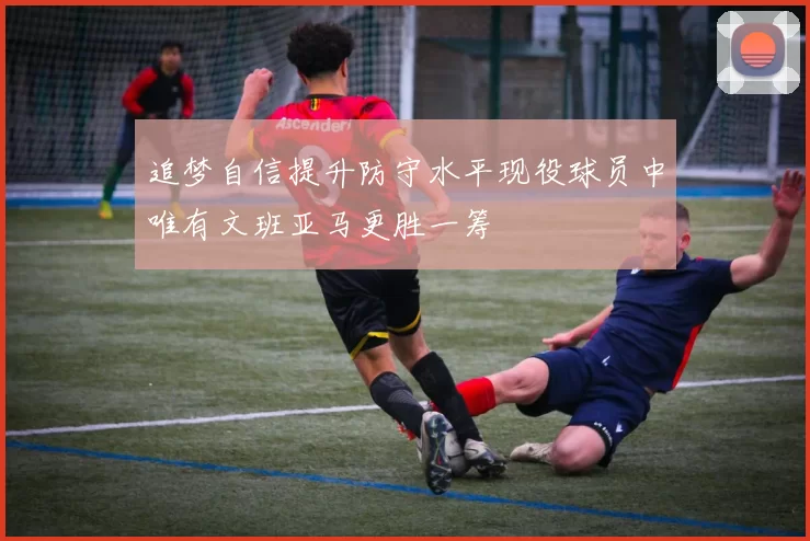追梦自信提升防守水平现役球员中唯有文班亚马更胜一筹