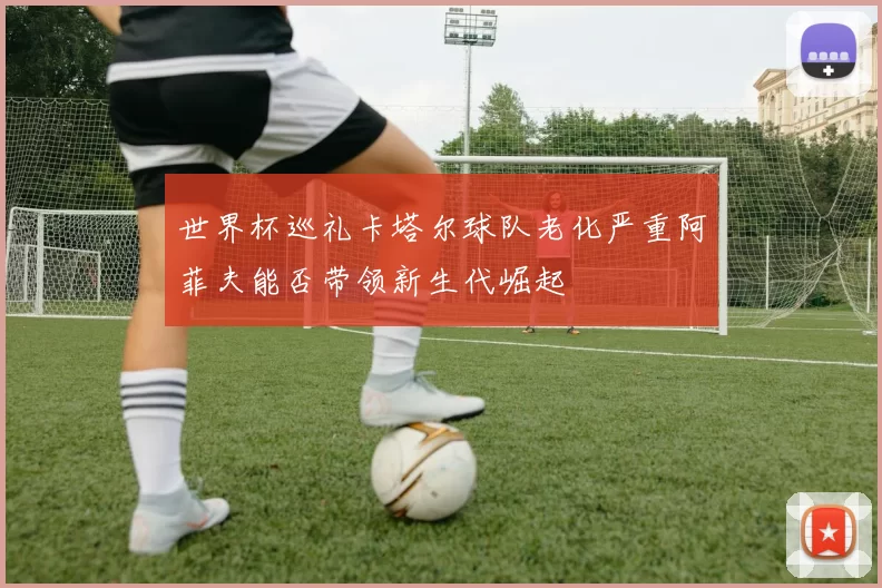 世界杯巡礼卡塔尔球队老化严重阿菲夫能否带领新生代崛起
